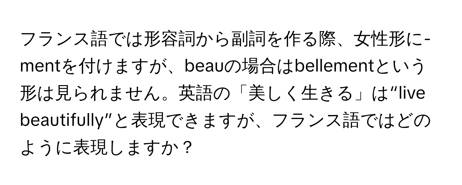 フランス語では形容詞から副詞を作る際、女性形に-mentを付けますが、beauの場合はbellementという形は見られません。英語の「美しく生きる」は“live beautifully”と表現できますが、フランス語ではどのように表現しますか？