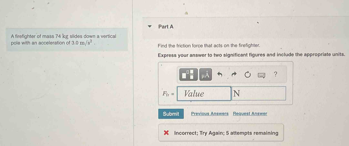 A firefighter of mass 74 kg slides down a vertical 
pole with an acceleration of 3.0m/s^2. Find the friction force that acts on the firefighter. 
Express your answer to two significant figures and include the appropriate units. 
?
F_fr= Value N
Submit Previous Answers Request Answer 
Incorrect; Try Again; 5 attempts remaining