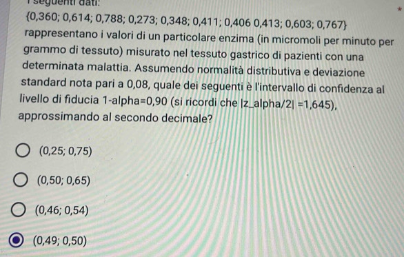 seguentrdatl: *
 0,360;0,614;0,788 β; 0,2 7 3; 0,348; 0 411: 0.406 0,413 ;0,603; 0,76
rappresentano i valori di un particolare enzima (in micromoli per minuto per
grammo di tessuto) misurato nel tessuto gastrico di pazienti con una
determinata malattia. Assumendo normalità distributiva e deviazione
standard nota pari a 0,08, quale dei seguenti è l'intervallo di confidenza al
livello di fiducia 1-alpha =0,90 (si ricordi che |z_alpha/ 2|=1,645), 
approssimando al secondo decimale?
(0,25;0,75)
(0,50;0,65)
(0,46;0,54)
(0,49;0,50)