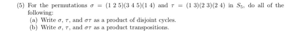 (5) For the permutations sigma =(125)(345)(14) and tau =(13)(23)(24) in S_5 , do all of the 
following: 
(a) Write σ, τ, and στ as a product of disjoint cycles. 
(b) Write σ, τ, and στ as a product transpositions.