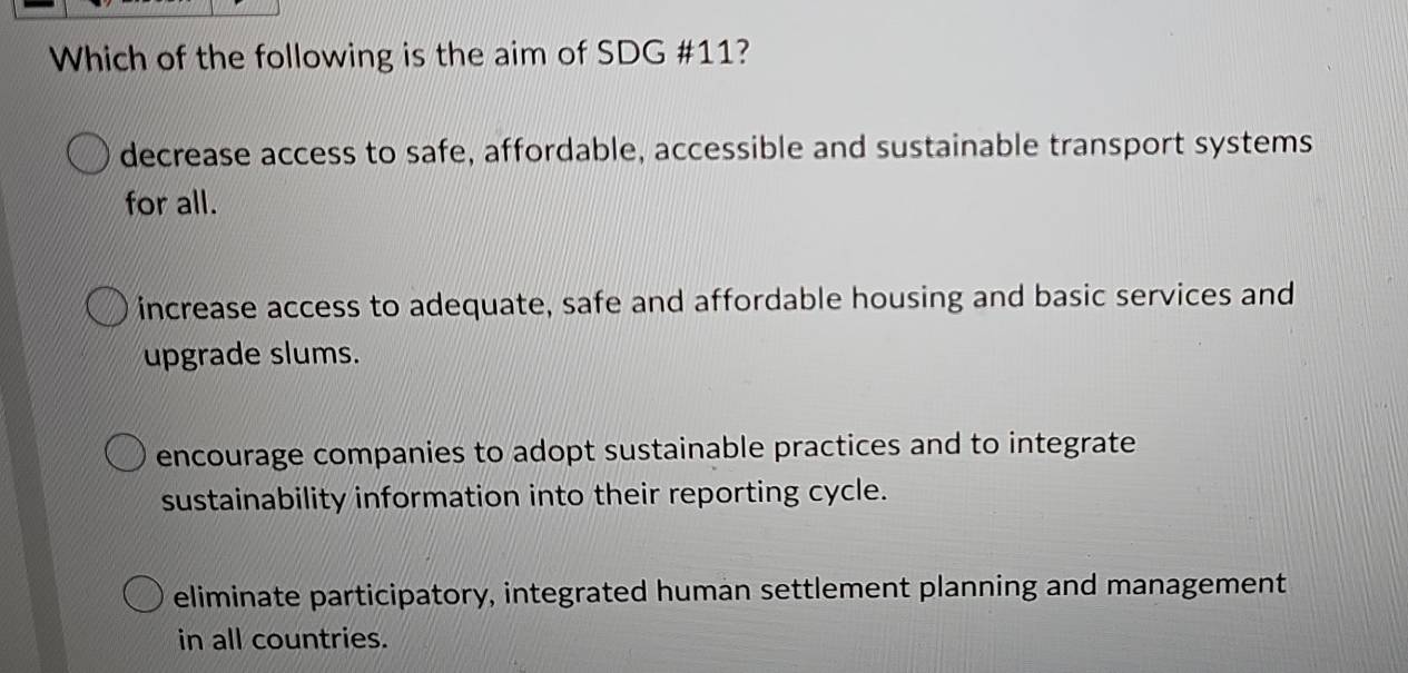 Which of the following is the aim of SDG #11?
decrease access to safe, affordable, accessible and sustainable transport systems
for all.
increase access to adequate, safe and affordable housing and basic services and
upgrade slums.
encourage companies to adopt sustainable practices and to integrate
sustainability information into their reporting cycle.
eliminate participatory, integrated human settlement planning and management
in all countries.