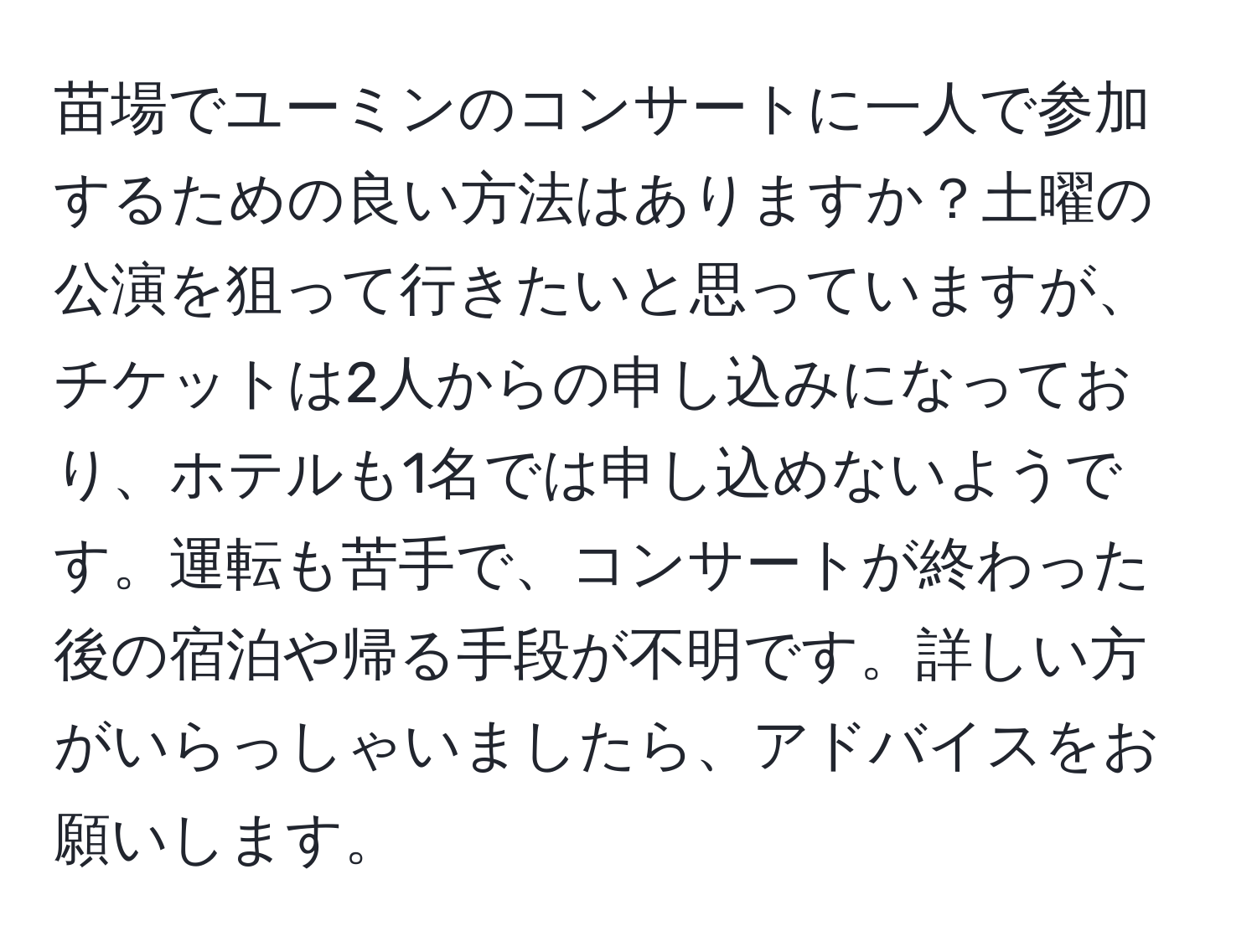 苗場でユーミンのコンサートに一人で参加するための良い方法はありますか？土曜の公演を狙って行きたいと思っていますが、チケットは2人からの申し込みになっており、ホテルも1名では申し込めないようです。運転も苦手で、コンサートが終わった後の宿泊や帰る手段が不明です。詳しい方がいらっしゃいましたら、アドバイスをお願いします。