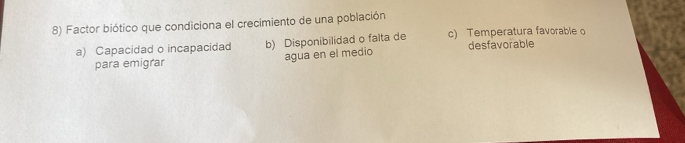 Factor biótico que condiciona el crecimiento de una población
a) Capacidad o incapacidad b) Disponibilidad o falta de c) Temperatura favorable o
para emigrar agua en el medio desfavorable