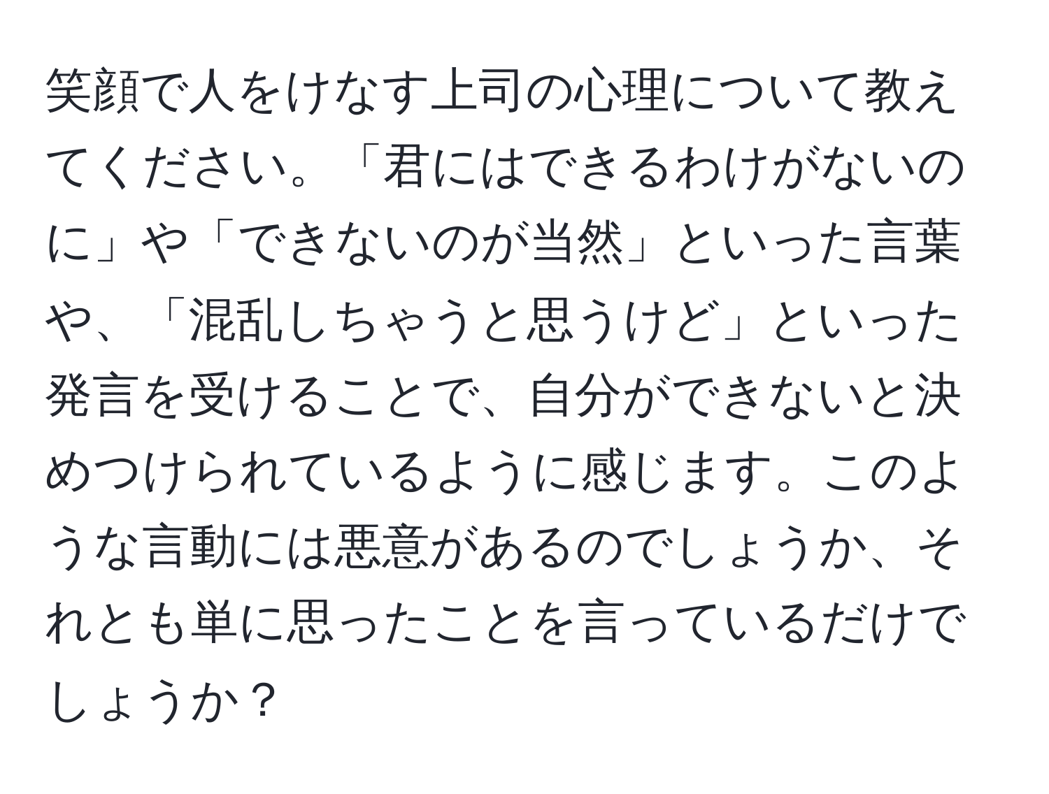 笑顔で人をけなす上司の心理について教えてください。「君にはできるわけがないのに」や「できないのが当然」といった言葉や、「混乱しちゃうと思うけど」といった発言を受けることで、自分ができないと決めつけられているように感じます。このような言動には悪意があるのでしょうか、それとも単に思ったことを言っているだけでしょうか？