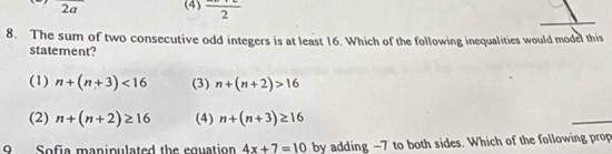 2a (4) frac 2 
8. The sum of two consecutive odd integers is at least 16. Which of the following inequalities would model this
statement?
(1) n+(n+3)<16</tex> (3) n+(n+2)>16
(2) n+(n+2)≥ 16 (4) n+(n+3)≥ 16
9 Sofia manipulated the equation 4x+7=10 by adding -7 to both sides. Which of the following prop