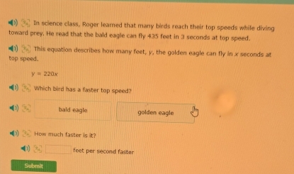 In science class, Roger learned that many birds reach their top speeds while diving
toward prey. He read that the bald eagle can fly 435 feet in 3 seconds at top speed.
4 1 7 This equation describes how many feet, y, the golden eagle can fly in x seconds at
top speed.
y=220x
(1) 2x^2 Which bird has a faster top speed?
•1) x_4 bald eagle golden eagle
•) 2y How much faster is it?
(1) 94□ feet per second faster
Submit