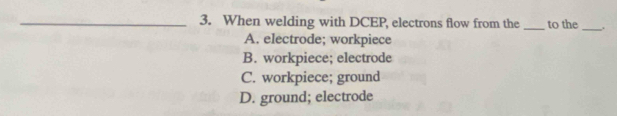 When welding with DCEP, electrons flow from the _to the _.
A. electrode; workpiece
B. workpiece; electrode
C. workpiece; ground
D. ground; electrode