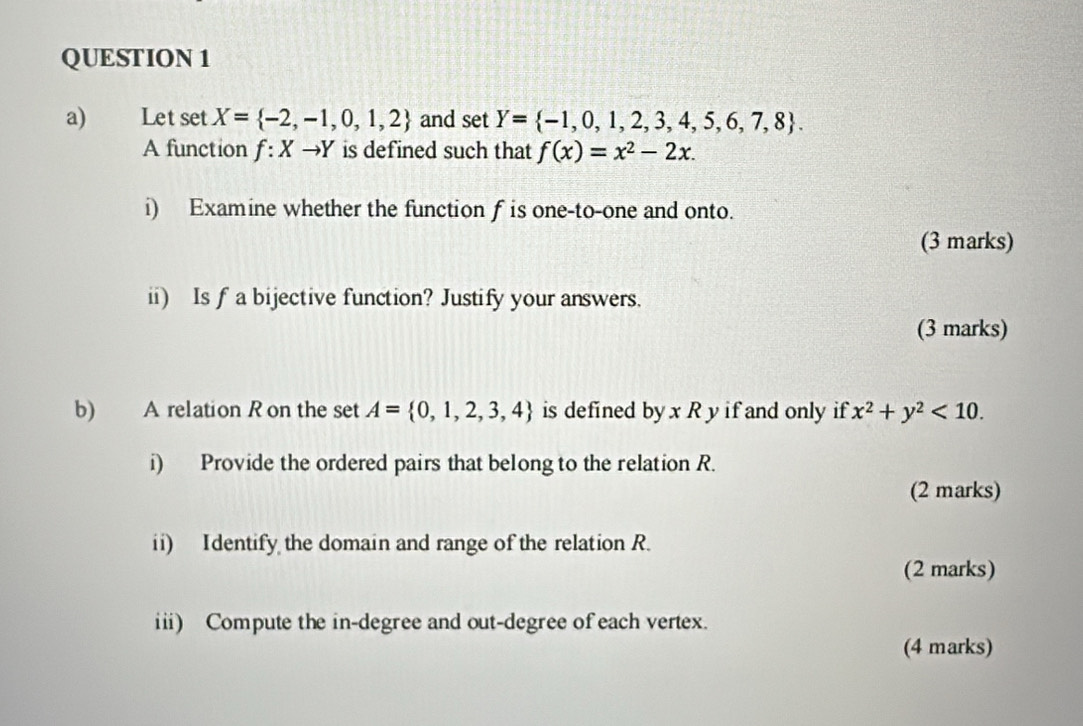 Let set X= -2,-1,0,1,2 and : et Y= -1,0,1,2,3,4,5,6,7,8. 
A function f:Xto Y is defined such that f(x)=x^2-2x. 
i) Examine whether the function f is one-to-one and onto. 
(3 marks) 
ii) Is f a bijective function? Justify your answers. 
(3 marks) 
b) A relation R on the set A= 0,1,2,3,4 is defined by x R y if and only if x^2+y^2<10</tex>. 
i) Provide the ordered pairs that belong to the relation R. 
(2 marks) 
ii) Identify the domain and range of the relation R. 
(2 marks) 
iii) Compute the in-degree and out-degree of each vertex. 
(4 marks)