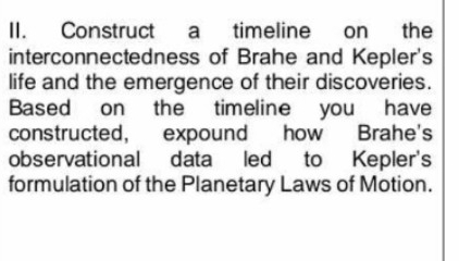 Construct a timeline on the 
interconnectedness of Brahe and Kepler's 
life and the emergence of their discoveries. 
Based on the timeline you have 
constructed, expound how Brahe's 
observational data led to Kepler's 
formulation of the Planetary Laws of Motion.