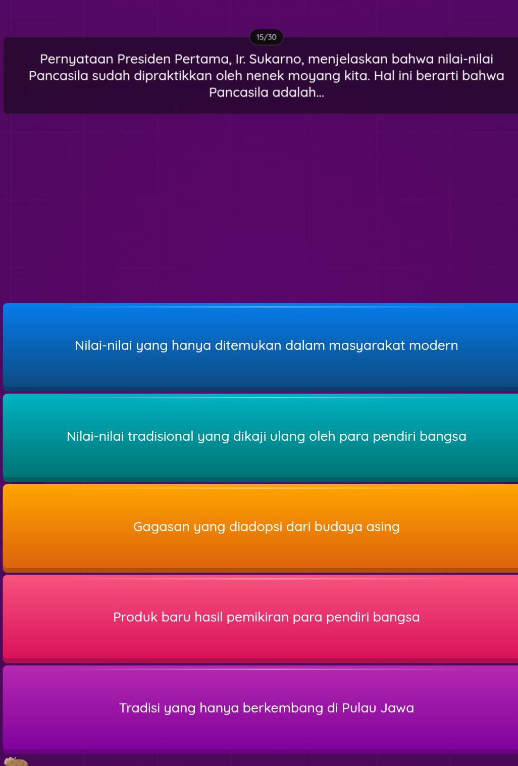 15/30
Pernyataan Presiden Pertama, Ir. Sukarno, menjelaskan bahwa nilai-r ilai
Pancasila sudah dipraktikkan oleh nenek moyang kita. Hal ini berarti bahwa
Pancasila adalah...
Nilai-nilai yang hanya ditemukan dalam masyarakat modern
Nilai-nilai tradisional yang dikaji ulang oleh para pendiri bangsa
Gagasan yang diadopsi dari budaya asing
Produk baru hasil pemikiran para pendiri bangsa
Tradisi yang hanya berkembang di P ulau Jawa