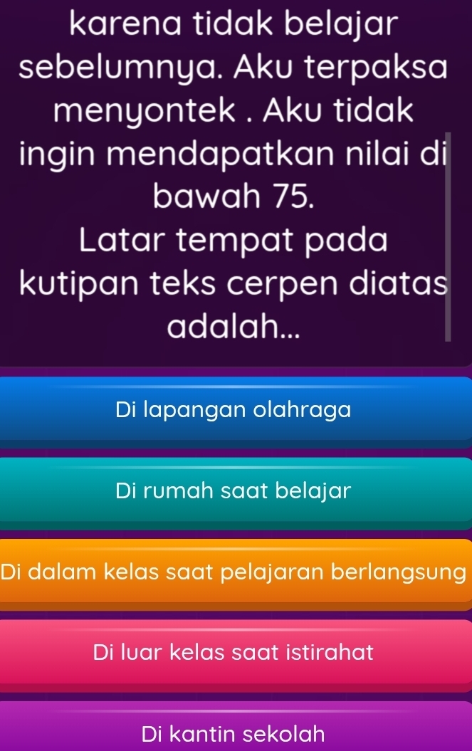 karena tidak belajar
sebelumnya. Aku terpaksa
menyontek . Aku tidak
ingin mendapatkan nilai di
bawah 75.
Latar tempat pada
kutipan teks cerpen diatas
adalah...
Di lapangan olahraga
Di rumah saat belajar
Di dalam kelas saat pelajaran berlangsung
Di luar kelas saat istirahat
Di kantin sekolah