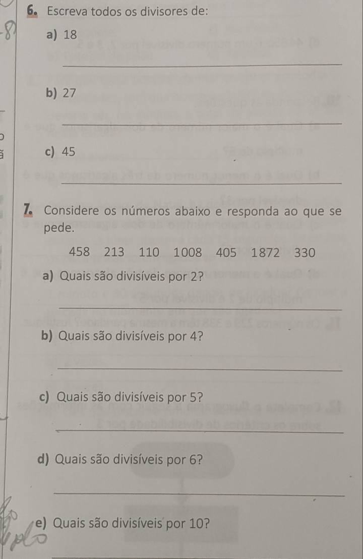 Escreva todos os divisores de: 
a) 18
_ 
b) 27
_ 
c) 45
_ 
7 Considere os números abaixo e responda ao que se 
pede.
458 213 110 1008 405 1872 330
a) Quais são divisíveis por 2? 
_ 
b) Quais são divisíveis por 4? 
_ 
c) Quais são divisíveis por 5? 
_ 
d) Quais são divisíveis por 6? 
_ 
e) Quais são divisíveis por 10?