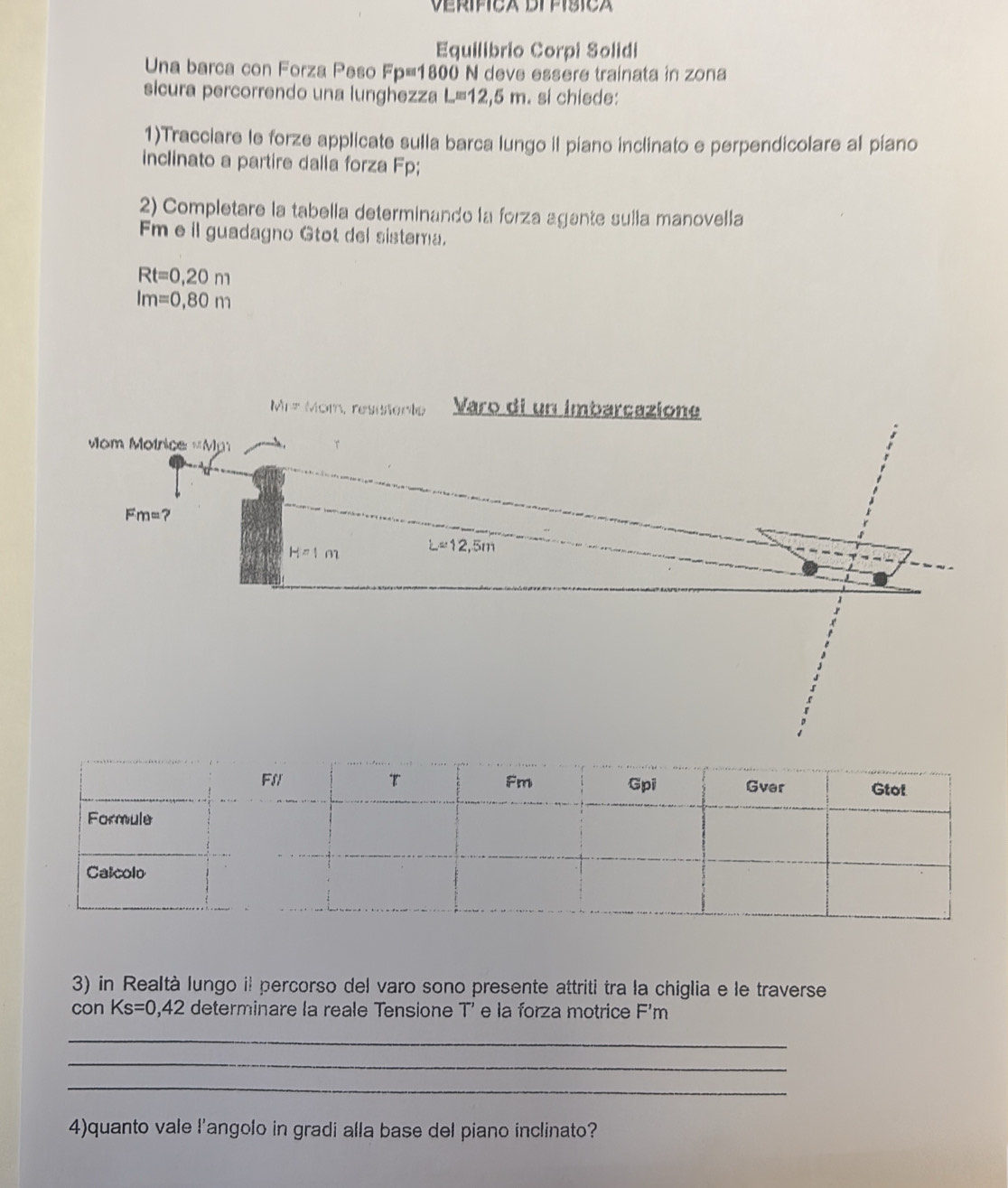 Verífica Difísica 
Equilibrio Corpi Solidi 
Una barca con Forza Peso Fp=1800 N deve essère trainata in zona 
sicura percorrendo una lunghezza L=12,5 m. si chiede: 
1)Tracciare le forze applicate sulla barca lungo il piano inclinato e perpendicolare al piano 
inclinato a partire dalla forza Fp; 
2) Completare la tabella determinando la forza agante sulla manovella 
Fm eil guadagno Gtot del sistema.
Rt=0,20m
Im=0,80m
|v||= * Mom, resitente Varo di un imbarcazione 
Mom Motriçe MD? T
Fm= ?
H=1m L=12,5m
3) in Realtà lungo il percorso del varo sono presente attriti tra la chiglia e le traverse 
con Ks=0,42 determinare la reale Tensione T' e la forza motrice F'm
_ 
_ 
_ 
4)quanto vale l’angolo in gradi alla base del piano inclinato?