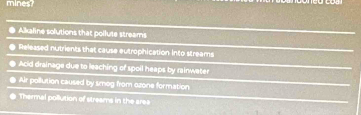 mines? neu coa
Alkaline solutions that pollute streams
Released nutrients that cause eutrophication into streams
Acid drainage due to leaching of spoil heaps by rainwater
Air pollution caused by smog from ozone formation
Thermal pollution of streams in the area