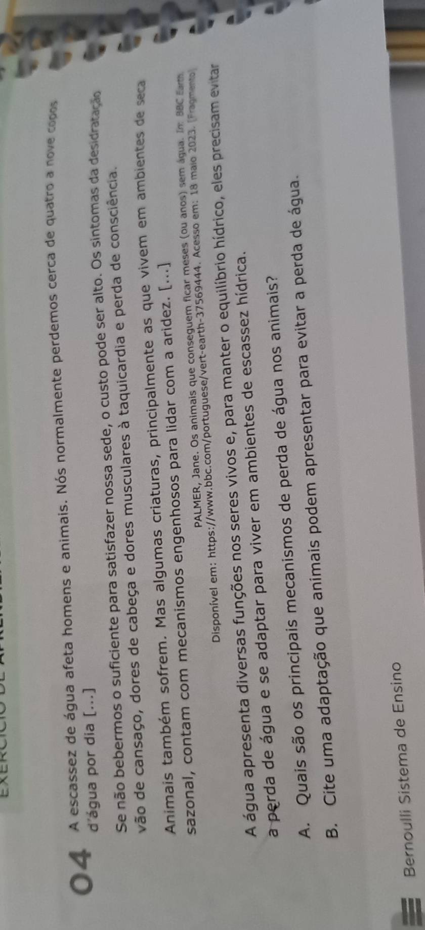 A escassez de água afeta homens e animais. Nós normalmente perdemos cerca de quatro a nove copos 
d'água por dia [...] 
Se não bebermos o suficiente para satisfazer nossa sede, o custo pode ser alto. Os sintomas da desidratação 
vão de cansaço, dores de cabeça e dores musculares à taquicardia e perda de consciência. 
Animais também sofrem. Mas algumas criaturas, principalmente as que vivem em ambientes de seca 
sazonal, contam com mecanismos engenhosos para lidar com a aridez. [...] 
PALMER, Jane. Os animais que conseguem ficar meses (ou anos) sem água. Im BBC Earth 
Disponível em: https://www.bbc.com/portuguese/vert-earth-37569444. Acesso em: 18 maio 2023. [Fragmento 
A água apresenta diversas funções nos seres vivos e, para manter o equilíbrio hídrico, eles precisam evitar 
a perda de água e se adaptar para viver em ambientes de escassez hídrica. 
A. Quais são os principais mecanismos de perda de água nos animais? 
B. Cite uma adaptação que animais podem apresentar para evitar a perda de água. 
Bernoulli Sistema de Ensino