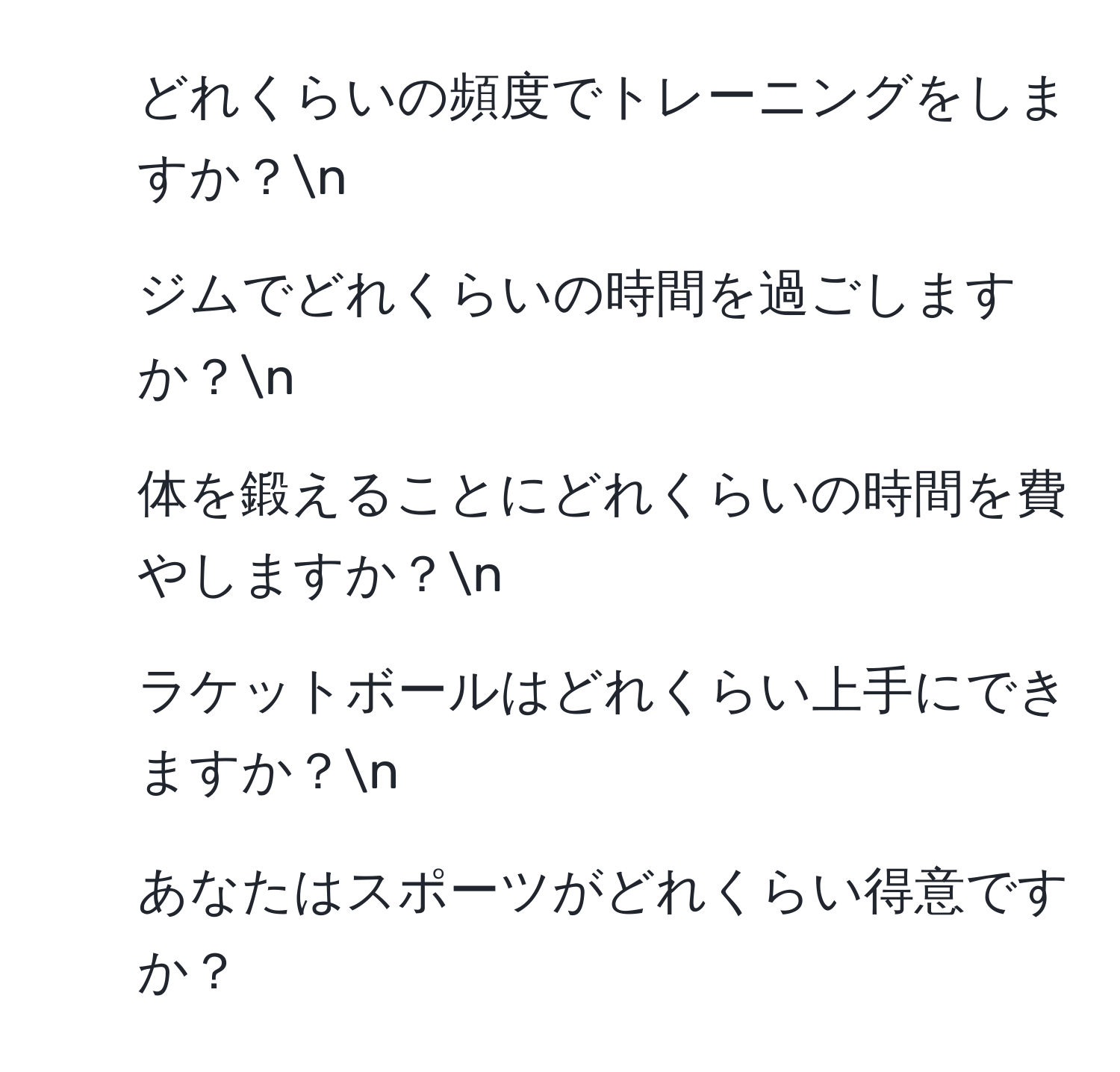 どれくらいの頻度でトレーニングをしますか？n
2) ジムでどれくらいの時間を過ごしますか？n
3) 体を鍛えることにどれくらいの時間を費やしますか？n
4) ラケットボールはどれくらい上手にできますか？n
5) あなたはスポーツがどれくらい得意ですか？