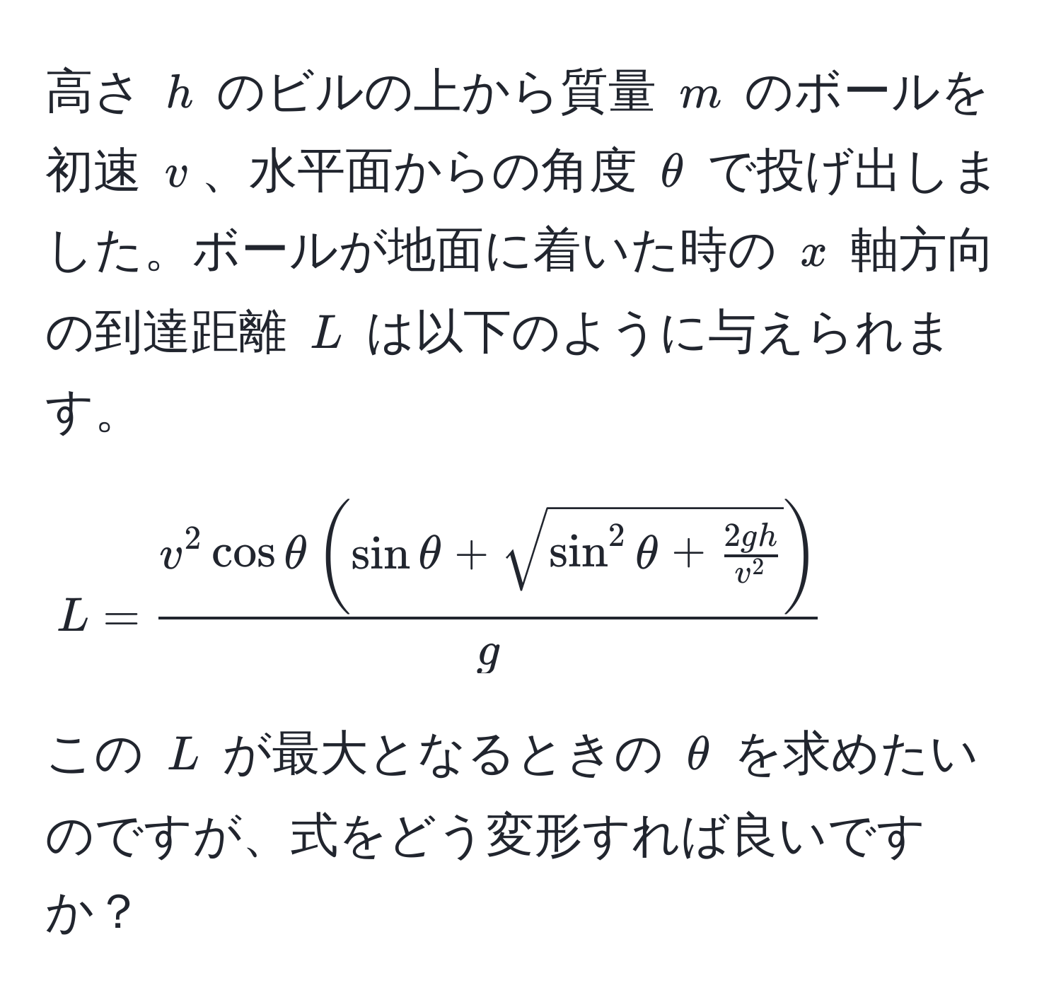 高さ $h$ のビルの上から質量 $m$ のボールを初速 $v$、水平面からの角度 $θ$ で投げ出しました。ボールが地面に着いた時の $x$ 軸方向の到達距離 $L$ は以下のように与えられます。 
$$
L = fracv^(2 cos θ ( sin θ + sqrt( sin^2 θ + frac2gh)v^2) )g
$$
この $L$ が最大となるときの $θ$ を求めたいのですが、式をどう変形すれば良いですか？