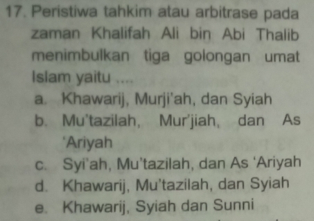 Peristiwa tahkim atau arbitrase pada
zaman Khalifah Ali bin Abi Thalib
menimbulkan tiga golongan umat
Islam yaitu ....
a. Khawarij, Murji'ah, dan Syiah
b. Mu'tazilah， Mur'jiah, dan As
*Ariyah
c. Syi’ah, Mu’tazilah, dan As ‘Ariyah
d. Khawarij, Mu'tazilah, dan Syiah
e. Khawarij, Syiah dan Sunni