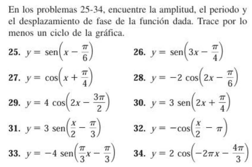 En los problemas 25-34, encuentre la amplitud, el periodo y 
el desplazamiento de fase de la función dada. Trace por lo 
menos un ciclo de la gráfica. 
25. y=sen (x- π /6 ) 26. y=sen (3x- π /4 )
27. y=cos (x+ π /4 ) 28. y=-2cos (2x- π /6 )
29. y=4cos (2x- 3π /2 ) 30. y=3sen (2x+ π /4 )
31. y=3sen ( x/2 - π /3 ) 32. y=-cos ( x/2 -π )
33. y=-4sen ( π /3 x- π /3 ) 34. y=2cos (-2π x- 4π /3 )