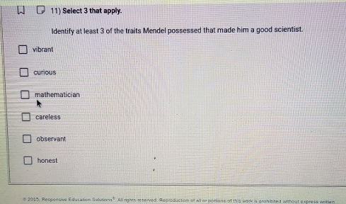 Select 3 that apply.
Identify at least 3 of the traits Mendel possessed that made him a good scientist.
vibrant
curious
mathematician
careless
observant
honest
* 2015, Responsive Education Sulusc ns^4 All rights reserved. Reeroduction of will ar portions of this work is erchinited without express writter