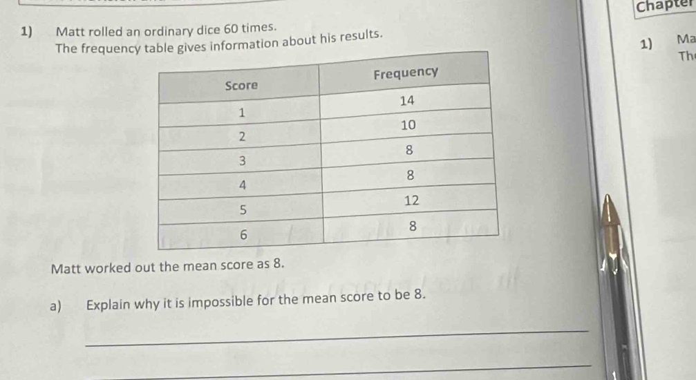 Chapter 
1) Matt rolled an ordinary dice 60 times. 
The frequency table gives information about his results. 
1) Ma 
Th 
Matt worked out the mean score as 8. 
a) Explain why it is impossible for the mean score to be 8. 
_ 
_