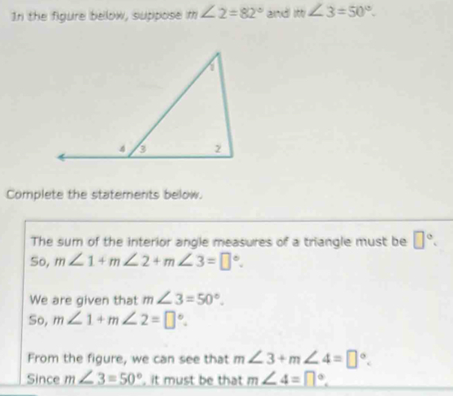 In the figure below, suppose m∠ 2=82° and m∠ 3=50°. 
Complete the statements below. 
The sum of the interior angle measures of a triangle must be □°. 
So, m∠ 1+m∠ 2+m∠ 3=□°. 
We are given that m∠ 3=50°. 
So, m∠ 1+m∠ 2=□°. 
From the figure, we can see that m∠ 3+m∠ 4=□°. 
Since m∠ 3=50° , it must be that m∠ 4=□°