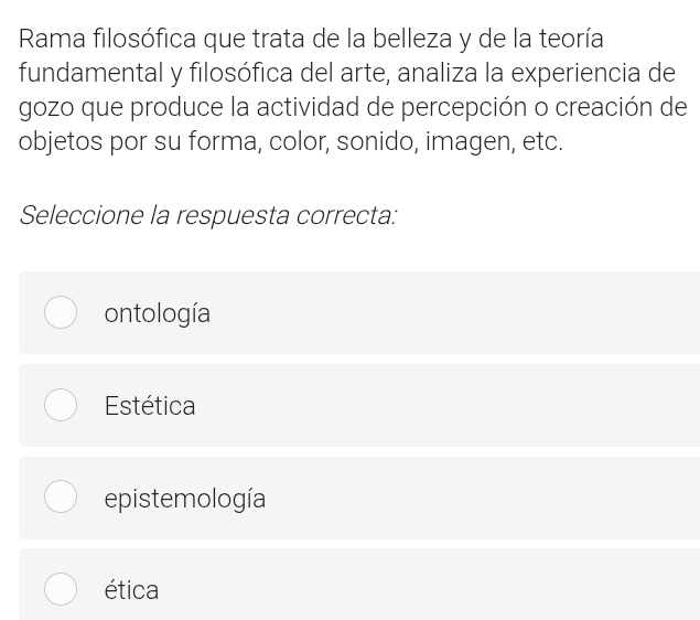 Rama filosófica que trata de la belleza y de la teoría
fundamental y filosófica del arte, analiza la experiencia de
gozo que produce la actividad de percepción o creación de
objetos por su forma, color, sonido, imagen, etc.
Seleccione la respuesta correcta:
ontología
Estética
epistemología
ética