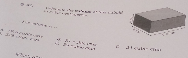 Calculate the volume of this cuboid
in cubic centimetres. 
The volume is :-
A. 19.5 cubic cms B. 57 cubic cms
228 cubic cms E. 39 cubic cms
C. 24 cubic cms
Which of