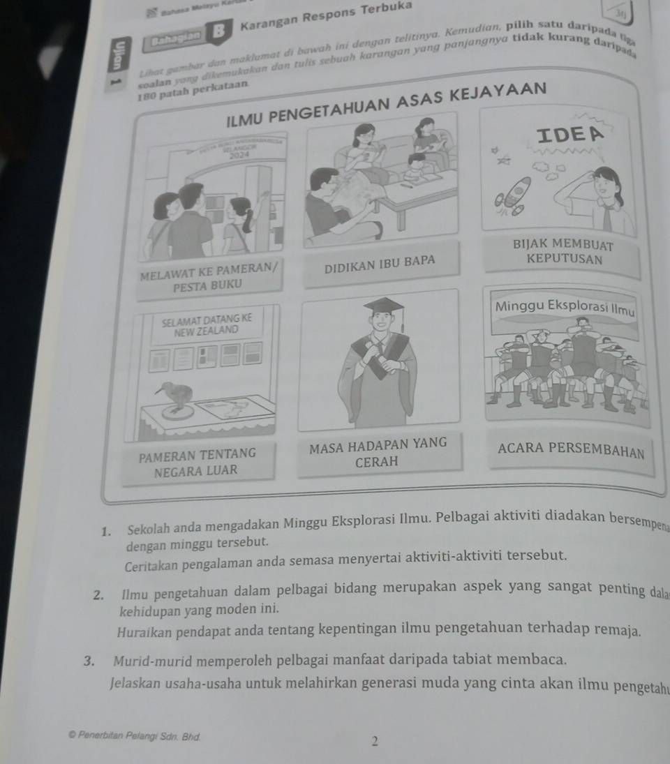 Bahasa Malayu Kar 
30 
ahaşian Karangan Respons Terbuka 
Lihat gambar dan maklumat di bawah ini dengan telitinya. Kemudian, pilih satu daripada tp 
soalan yong dikemukakan dan tulis sebuah karangan yang panjangnya tidak kurang daripsd
180 patah perkataan 
ILMU PENGETAHUAN ASAS KEJAYAAN 
IDEA 
2024 
BIJAK MEMBUAT 
MELAWAT KE PAMERAN/ DIDIKAN IBU BAPA 
KEPUTUSAN 
PESTA BUKU 
Minggu Eksplorasi Ilmu 
SELAMAT DATANG KE 
NEW ZEALAND 
PAMERAN TENTANG MASA HADAPAN YANG 
ACARA PERSEMBAHAN 
NEGARA LUAR CERAH 
1. Sekolah anda mengadakan Minggu Eksplorasi Ilmu. Pelbagai aktiviti diadakan bersempen 
dengan minggu tersebut. 
Ceritakan pengalaman anda semasa menyertai aktiviti-aktiviti tersebut. 
2. Ilmu pengetahuan dalam pelbagai bidang merupakan aspek yang sangat penting dala 
kehidupan yang moden ini. 
Huraikan pendapat anda tentang kepentingan ilmu pengetahuan terhadap remaja. 
3. Murid-murid memperoleh pelbagai manfaat daripada tabiat membaca. 
Jelaskan usaha-usaha untuk melahirkan generasi muda yang cinta akan ilmu pengetah 
© Penerbitan Pelangi Sdn. Bhd. 2