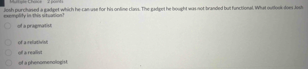 Josh purchased a gadget which he can use for his online class. The gadget he bought was not branded but functional. What outlook does Josh
exemplify in this situation?
of a pragmatist
of a relativist
of a realist
of a phenomenologist