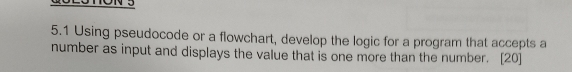 5.1 Using pseudocode or a flowchart, develop the logic for a program that accepts a 
number as input and displays the value that is one more than the number. [20]