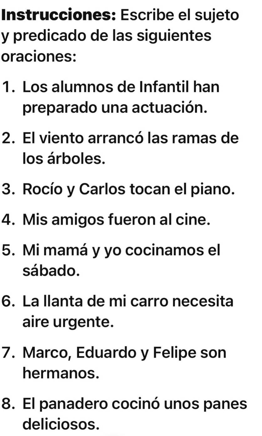 Instrucciones: Escribe el sujeto 
y predicado de las siguientes 
oraciones: 
1. Los alumnos de Infantil han 
preparado una actuación. 
2. El viento arrancó las ramas de 
los árboles. 
3. Rocío y Carlos tocan el piano. 
4. Mis amigos fueron al cine. 
5. Mi mamá y yo cocinamos el 
sábado. 
6. La llanta de mi carro necesita 
aire urgente. 
7. Marco, Eduardo y Felipe son 
hermanos. 
8. El panadero cocinó unos panes 
deliciosos.