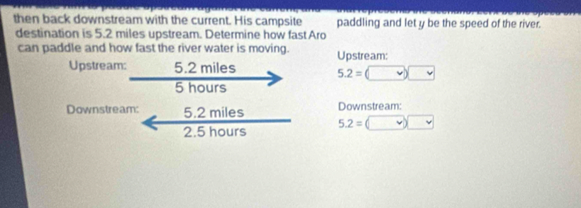 then back downstream with the current. His campsite paddling and let y be the speed of the river. 
destination is 5.2 miles upstream. Determine how fast Aro 
can paddle and how fast the river water is moving. Upstream: 
Upstream: 5.2 miles
5.2=(□ )□
5 hours
Downstream: 5.2 miles Downstream:
5.2=(v)□
2.5 hours