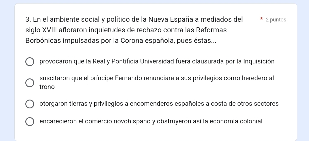 En el ambiente social y político de la Nueva España a mediados del 2 puntos
siglo XVIII afloraron inquietudes de rechazo contra las Reformas
Borbónicas impulsadas por la Corona española, pues éstas...
provocaron que la Real y Pontificia Universidad fuera clausurada por la Inquisición
suscitaron que el príncipe Fernando renunciara a sus privilegios como heredero al
trono
otorgaron tierras y privilegios a encomenderos españoles a costa de otros sectores
encarecieron el comercio novohispano y obstruyeron así la economía colonial