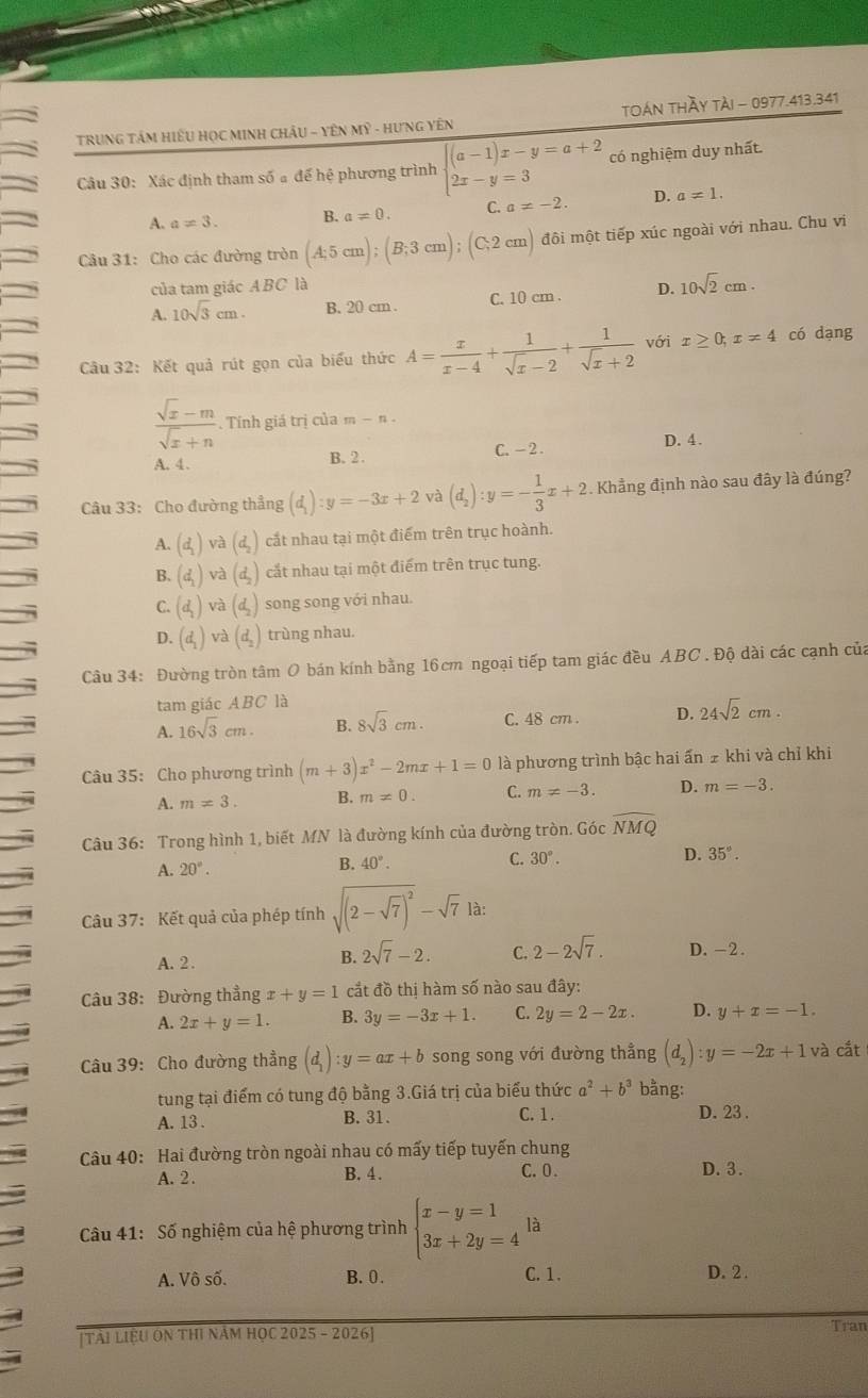 TRUNG TÂM HiÊU HọC MINH CHÂU - YÊN Mỹ - HƯNG Yên TOán THầy tảI - 0977.413.341
Câu 30: Xác định tham số # đế hệ phương trình beginarrayl (a-1)x-y=a+2 2x-y=3endarray. có nghiệm duy nhất.
A. a!= 3. B. a!= 0. C. a!= -2. D. a!= 1.
Câu 31: Cho các đường tròn (A;5cm);(B;3cm);(C,2cm) đôi một tiếp xúc ngoài với nhau. Chu vi
của tam giác ABC là
A. 10sqrt(3)cm. B. 20 cm . C. 10 cm . D. 10sqrt(2)cm.
Câu 32: Kết quả rút gọn của biểu thức A= x/x-4 + 1/sqrt(x)-2 + 1/sqrt(x)+2  với x≥ 0;x=4 có dạng
 (sqrt(x)-m)/sqrt(x)+n . Tính giá trị của m-n.
A.4. B. 2 . C. - 2 . D. 4 .
Câu 33: Cho đường thẳng (d_1):y=-3x+2 và (d_2):y=- 1/3 x+2 Khẳng định nào sau đây là đúng?
A. (d_1)vvector a(d_2) cắt nhau tại một điểm trên trục hoành.
B. (d_1)va(d_2) cắt nhau tại một điểm trên trục tung.
C. (d_1)va(d_2) song song với nhau.
D. (d_1) và (d_2) trùng nhau.
Câu 34: Đường tròn tâm O bán kính bằng 16cm ngoại tiếp tam giác đều ABC. Độ dài các cạnh của
tam giác ABC là
A. 16sqrt(3)cm. B. 8sqrt(3)cm. C. 48 cm . D. 24sqrt(2)cm.
Câu 35: Cho phương trình (m+3)x^2-2mx+1=0 là phương trình bậc hai ấn ≠ khi và chỉ khi
A. m!= 3. B. m!= 0. C. m!= -3. D. m=-3.
Câu 36: Trong hình 1, biết MN là đường kính của đường tròn. Góc widehat NMQ
A. 20°.
C.
B. 40°. 30°. D. 35°.
Câu 37: Kết quả của phép tính sqrt((2-sqrt 7))^2-sqrt(7) là:
A. 2 .
B. 2sqrt(7)-2. C. 2-2sqrt(7). D. -2.
Câu 38: Đường thẳng x+y=1 cắt đồ thị hàm số nào sau đây:
A. 2x+y=1. B. 3y=-3x+1. C. 2y=2-2x. D. y+x=-1.
Câu 39: Cho đường thẳng (d_1):y=ax+b song song với đường thẳng (d_2):y=-2x+1va cắt
tung tại điểm có tung độ bằng 3.Giá trị của biểu thức a^2+b^3 bằng:
A. 13 . B. 31. C. 1 .
D. 23 .
Câu 40: Hai đường tròn ngoài nhau có mấy tiếp tuyến chung
C. 0.
A. 2 . B. 4 . D. 3.
Câu 41: Số nghiệm của hệ phương trình beginarrayl x-y=1 3x+2y=4endarray. là
A. Vô số. B. 0. C. 1. D. 2 .
[Tài LiệU ON THI Năm HọC 2025 - 2026] Tran