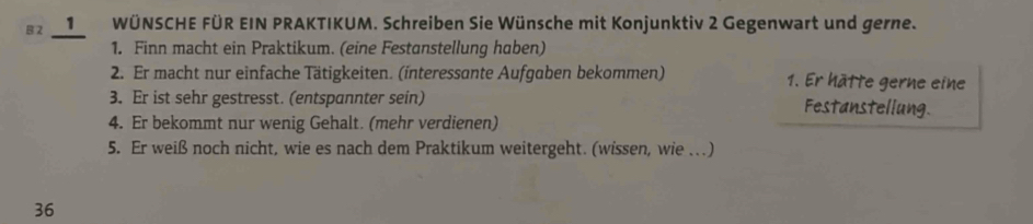 2 1WÜNSCHE FÜR EIN PRAKTIKUM. Schreiben Sie Wünsche mit Konjunktiv 2 Gegenwart und gerne. 
_ 
1. Finn macht ein Praktikum. (eine Festanstellung haben) 
2. Er macht nur einfache Tätigkeiten. (interessante Aufgaben bekommen) 1. Er hätte gerne eine 
3. Er ist sehr gestresst. (entspannter sein) Festanstellung 
4. Er bekommt nur wenig Gehalt. (mehr verdienen) 
5. Er weiß noch nicht, wie es nach dem Praktikum weitergeht. (wissen, wie . ) 
36