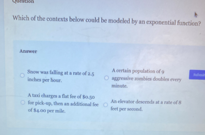 Question
Which of the contexts below could be modeled by an exponential function?
Answer
Snow was falling at a rate of 2.5 A certain population of 9 Submit
inches per hour.
aggressive zombies doubles every
minute.
A taxi charges a flat fee of $0.50
for pick-up, then an additional fee An elevator descends at a rate of 8
of $4.00 per mile.
feet per second.