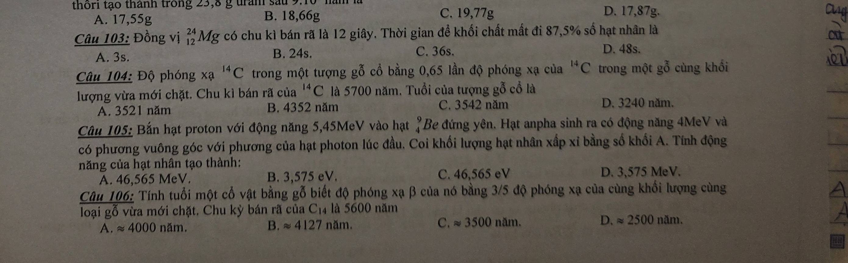 thôri tạo thành trong 23,8 g tran sau 9:10
A. 17,55g B. 18,66g
C. 19,77g D. 17,87g. Cug
Câu 103: Đồng vị beginarrayr 24 12endarray Mg có chu kì bán rã là 12 giây. Thời gian để khối chất mất đi 87,5% số hạt nhân là
a
A. 3s. B. 24s. C. 36s.
D. 48s.
Câu 104: Độ phóng xa^(14)C trong một tượng gỗ cổ bằng 0,65 lần độ phóng xạ của^(14)C trong một gỗ cùng khối
lượng vừa mới chặt. Chu kì bán rã của^(14)C là 5700 năm. Tuổi của tượng gỗ cổ là
A. 3521 năm B. 4352 năm C. 3542 năm
D. 3240 năm.
Câu 105: Bắn hạt proton với động năng 5,45MeV vào hạt beginarrayr 9 4endarray Be đứng yên. Hạt anpha sinh ra có động năng 4MeV và
có phương vuông góc với phương của hạt photon lúc đầu. Coi khối lượng hạt nhân xấp xỉ bằng số khối A. Tính động
năng của hạt nhân tạo thành:
A. 46,565 MeV. B. 3,575 eV. C. 46,565 eV D. 3,575 MeV.
Câu 106: Tính tuổi một cổ vật bằng gỗ biết độ phóng xạ β của nó bằng 3/5 độ phóng xạ của cùng khổi lượng cùng
loại gỗ vừa mới chặt. Chu kỳ bán rã của C_14 là 5600 năm
A. approx 4000 năm. B. approx 4127 năm. C. approx 3500nam. D. approx 2500nam