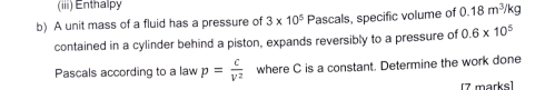 (iii) Enthalpy 
b) A unit mass of a fluid has a pressure of 3* 10^5 Pascals, specific volume of 0.18m^3/kg
contained in a cylinder behind a piston, expands reversibly to a pressure of 0.6* 10^5
Pascals according to a law p= c/V^2  where C is a constant. Determine the work done 
[7 marks]