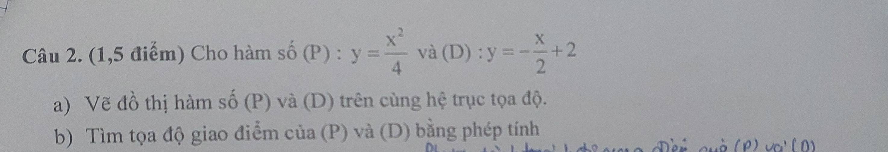 (1,5 điểm) Cho hàm số (P) : y= x^2/4  và (D) : y=- x/2 +2
a) Vẽ đồ thị hàm số (F P) và (D) trên cùng hệ trục tọa độ. 
b) Tìm tọa độ giao điểm của (P) và (D) bằng phép tính 
à (P) va' ( D)