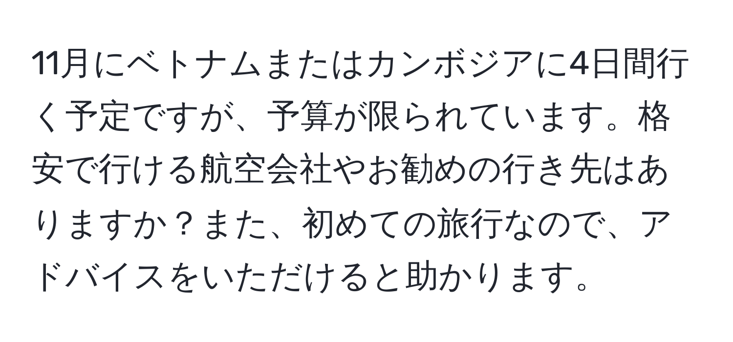 11月にベトナムまたはカンボジアに4日間行く予定ですが、予算が限られています。格安で行ける航空会社やお勧めの行き先はありますか？また、初めての旅行なので、アドバイスをいただけると助かります。