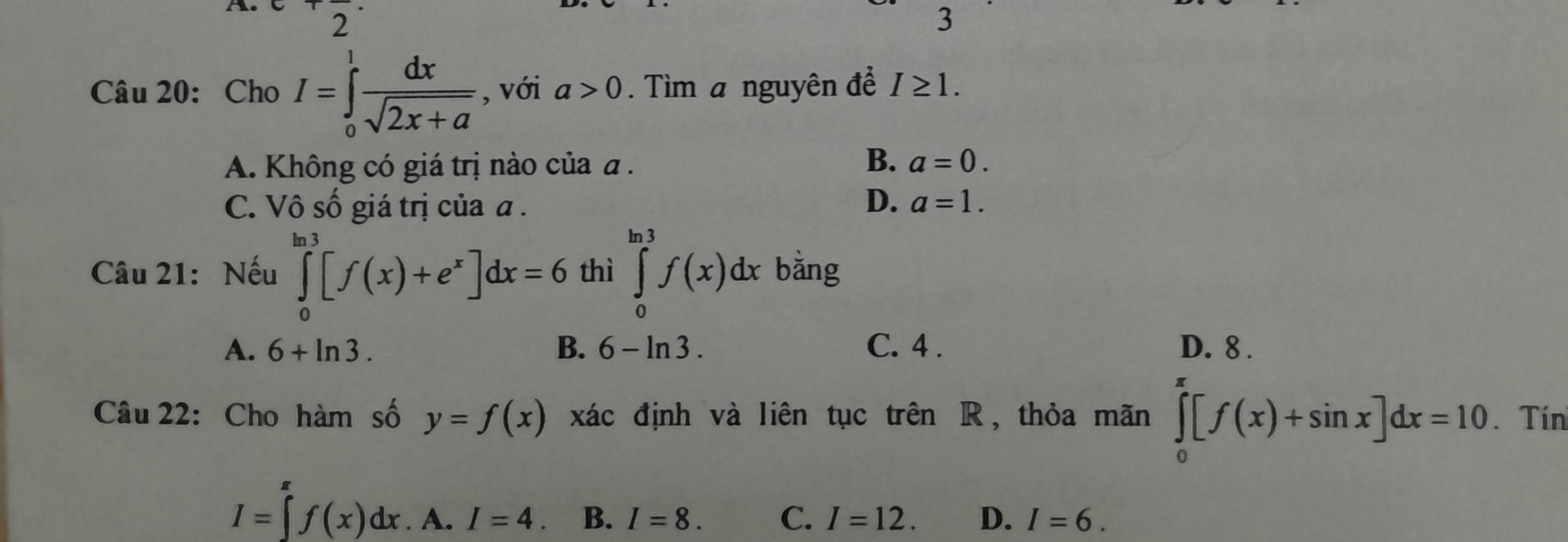 2
3
Câu 20: Cho I=∈tlimits _0^(1frac dx)sqrt(2x+a) , với a>0. Tìm a nguyên để I≥ 1.
B.
A. Không có giá trị nào của a. a=0.
D.
C. Vô số giá trị của a . a=1. 
Câu 21: Nếu ∈tlimits _0^((ln 3)[f(x)+e^x)]dx=6 thì ∈tlimits _0^((ln 3)f(x)dx bằng
A. 6+ln 3. B. 6-ln 3. C. 4. D. 8.
Câu 22: Cho hàm số y=f(x) xác định và liên tục trên R, thỏa mãn ∈tlimits _0^(π)[f(x)+sin x]dx=10. Tín
I=∈tlimits _r)f(xf(x)dx.A.I=4. B. I=8. C. I=12. D. I=6.