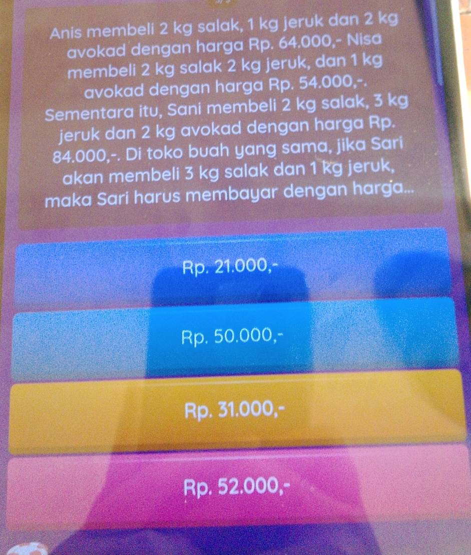 Anis membeli 2 kg salak, 1 kg jeruk dan 2 kg
avokad dengan harga Rp. 64.000,- Nisa
membeli 2 kg salak 2 kg jeruk, dan 1 kg
avokad dengan harga Rp. 54.000,-.
Sementara itu, Sani membeli 2 kg salak, 3 kg
jeruk dan 2 kg avokad dengan harga Rp.
84.000,-. Di toko buah yang sama, jika Sari
akan membeli 3 kg salak dan 1 kg jeruk,
maka Sari harus membayar dengan harga...
Rp. 21.000,-
Rp. 50.000,-
Rp. 31.000,-
Rp. 52.000,-