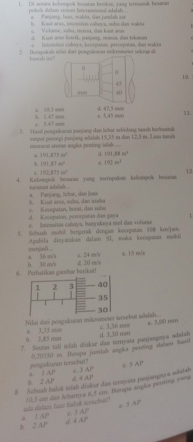 Di antara kelompok besaran berikut, vang termasuk besaran
pokok dalam sistem Internasional adalah…
a. Panjang, luas, waktu, dan jumlah zat
b. Kuat arus, intensitas cahaya, suhu dan waktu
c. Volume, suhu, massa, dan kuat arus
d. Kuat arus listrik, panjang, massa, dan tekanar
e. Intensitas cahaya, kecepatan, percepatan, dan waktu
2. Berapakah nilai dari pengukuran mikrometer sekrup di
bawah ini?
10.
a. 10.3 mm d. 47.5 mm
b. 1.47 mm e. 5,45 mm 11.
c. 5.47 mm
3. Hasil pengukuran panjang dan lebar sebidang tanah berbentuk
empat persegi panjang adalah 15,35 m dan 12,5 m. Luas tanah
menurut aturan angka penting ialah ....
a. 191,875m^2 d. 191,88m^2
b. 191,87m^2 c. 192m^2
c. 192,875m^2
12
4. Kelompok besaran yang merupakan kelompok besaran
turunan adalah..
a. Panjang, Iebar, dan luas
b. Kuat arus, suhu, dan usaha
c. Kecepatan, berat, dan suhu
d. Kecepatan, percepatan dan gaya
1
e. Intensitas cahaya, banyaknya mol dan volume
5. Sebuah mobil bergerak dengan kecepatan 108 km/jam.
Apabila dinyatakan dalam SI, maka kecepatan mobil
menjadi...
a. 36 m/s c. 24 m/s c. 15 m/s
b. 30 m/s d. 20 m/s
6. Perhatikan gambar berikut!
Nilai dari pengukuran mikrometer rsebut adalah...
a. 3,35 mm c. 3,36 mm e. 3,00 mm
b. 3,85 mm d. 3,30 mm
7. Seutas tali telah diukur dan ternyata panjangnya adalah
0,20350 m. Berapa jumlah angka penting dalam hasil
pengukuran tersebut?
a. I AP c. 3 AP e. 5 AP
b. 2 AP d. 4 AP
8. Sebuah balok telah diukur dan ternyata panjangnya adalah
10,3 cm dan lebarnya 6,5 cm. Berapa angka penting yang
ada dalam luas balok tersebut?
a. 1 AP c. 3 AP e. 5 AP
b. 2 AP d. 4 AP