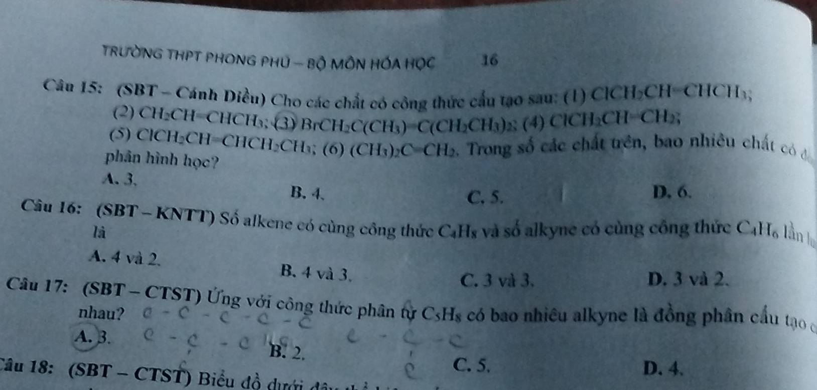 TRườNG THPT PHONG PHU - Bộ MÔN HỐA HỌC 16
Câu 15: (SBT - Cánh Diều) Cho các chất có công thức cấu tạo sau: (1) ClCH; CH=CHCH_3
(2) CH₂CH=CHCH₃; (3) BrCH_2C(CH_3)=C(CH_2CH_3)_2(4)ClCH_2CH=CH_2;
(5) ClCH₂CH= CHCH_2CH_3; (6) (CH_3)_2C=CH_2. Trong số các chất trên, bao nhiêu chất có đi
phân hình học?
A. 3. B. 4 、
C. 5.
D. 6.
Câu 16: (SBT - KNTT) Số alkene có cùng công thức C_4H_8 và số alkyne có cùng công thức C_4H_6 l ần h
là
A. 4 và 2. B. 4 và 3.
C. 3 và 3. D. 3 và 2.
Câu 17: (SBT - CTST) Ứng với công thức phân tự C_5H_8 có bao nhiêu alkyne là đồng phân cầu tạo ở
nhau?
A. 3. B. 2.
C. 5. D. 4.
Câu 18: (SBT - CTST) Biểu đồ dưới