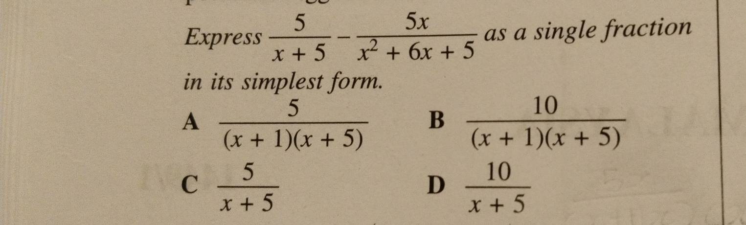 Express  5/x+5 - 5x/x^2+6x+5  as a single fraction
in its simplest form.
A  5/(x+1)(x+5) 
B  10/(x+1)(x+5) 
C  5/x+5 
D  10/x+5 