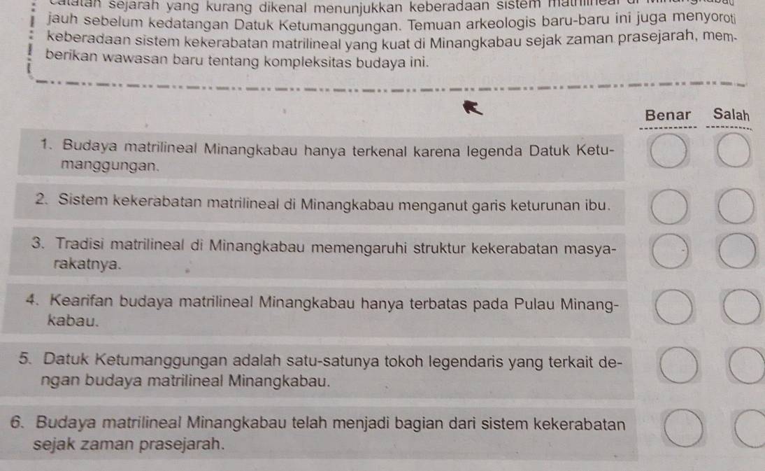 alatán sejarah yang kurang dikenal menunjukkan keberadaan sistem mathinea
jauh sebelum kedatangan Datuk Ketumanggungan. Temuan arkeologis baru-baru ini juga menyoroti
keberadaan sistem kekerabatan matrilineal yang kuat di Minangkabau sejak zaman prasejarah, mem.
berikan wawasan baru tentang kompleksitas budaya ini.
Benar Salah
1. Budaya matrilineal Minangkabau hanya terkenal karena legenda Datuk Ketu-
manggungan.
2. Sistem kekerabatan matrilineal di Minangkabau menganut garis keturunan ibu.
3. Tradisi matrilineal di Minangkabau memengaruhi struktur kekerabatan masya-
rakatnya.
4. Kearifan budaya matrilineal Minangkabau hanya terbatas pada Pulau Minang-
kabau.
5. Datuk Ketumanggungan adalah satu-satunya tokoh legendaris yang terkait de-
ngan budaya matrilineal Minangkabau.
6. Budaya matrilineal Minangkabau telah menjadi bagian dari sistem kekerabatan
sejak zaman prasejarah.