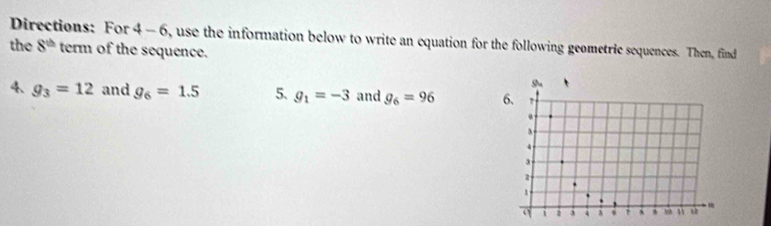 the Directions: For 4 - 6, use the information below to write an equation for the following geometric sequences. Then, find
8^(th) term of the sequence. 
4 g_3=12 and g_6=1.5 5. g_1=-3 and g_6=96