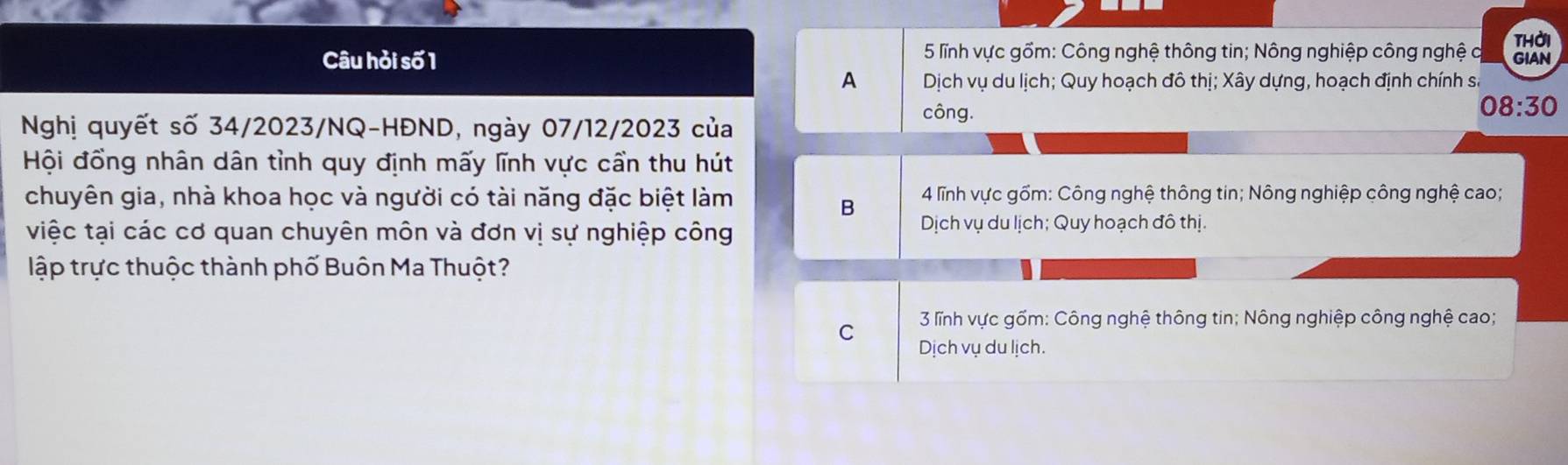 thời
Câu hỏi số 1 * 5 lĩnh vực gồm: Công nghệ thông tin; Nông nghiệp công nghệ c GIAN
A Dịch vụ du lịch; Quy hoạch đô thị; Xây dựng, hoạch định chính số
08:30
Nghị quyết số 34/2023/NQ-HĐND, ngày 07/12/2023 của
công.
Hội đồng nhân dân tỉnh quy định mấy lĩnh vực cần thu hút
chuyên gia, nhà khoa học và người có tài năng đặc biệt làm * 4 lĩnh vực gồm: Công nghệ thông tin; Nông nghiệp công nghệ cao;
B
việc tại các cơ quan chuyên môn và đơn vị sự nghiệp công Dịch vụ du lịch; Quy hoạch đô thị.
lập trực thuộc thành phố Buôn Ma Thuột?
C 3 lĩnh vực gốm: Công nghệ thông tin; Nông nghiệp công nghệ cao;
Dịch vụ du lịch.