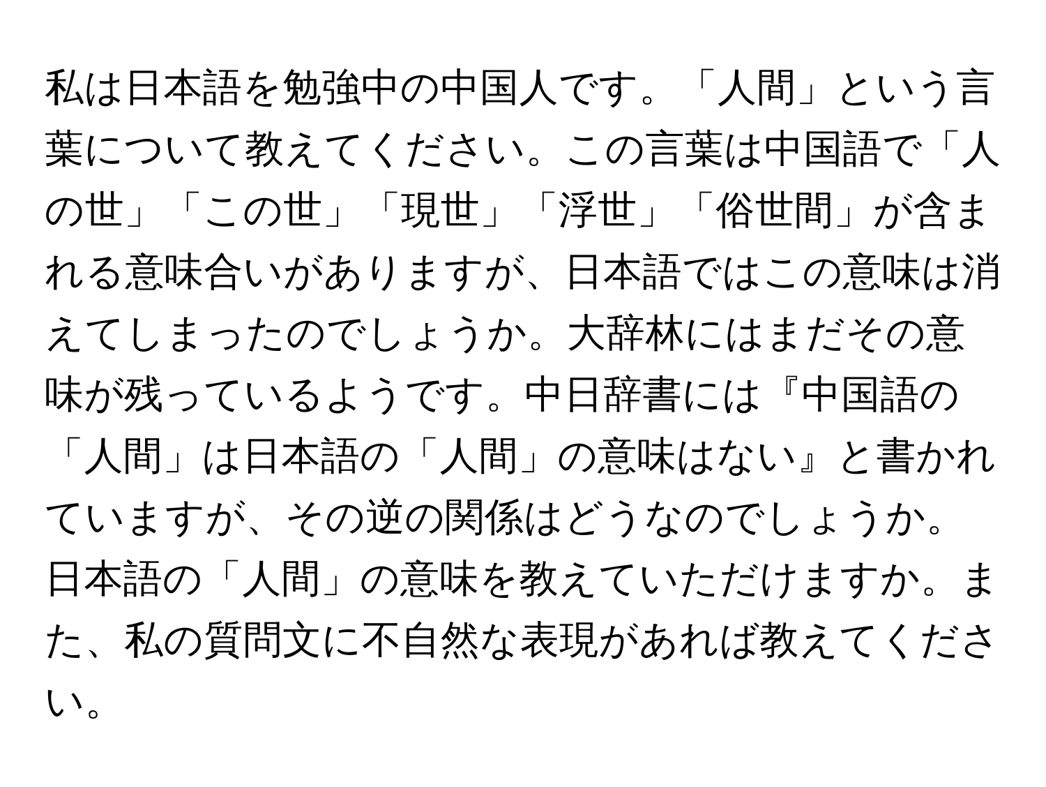 私は日本語を勉強中の中国人です。「人間」という言葉について教えてください。この言葉は中国語で「人の世」「この世」「現世」「浮世」「俗世間」が含まれる意味合いがありますが、日本語ではこの意味は消えてしまったのでしょうか。大辞林にはまだその意味が残っているようです。中日辞書には『中国語の「人間」は日本語の「人間」の意味はない』と書かれていますが、その逆の関係はどうなのでしょうか。日本語の「人間」の意味を教えていただけますか。また、私の質問文に不自然な表現があれば教えてください。